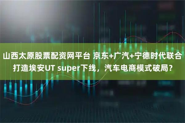 山西太原股票配资网平台 京东+广汽+宁德时代联合打造埃安UT super下线，汽车电商模式破局？