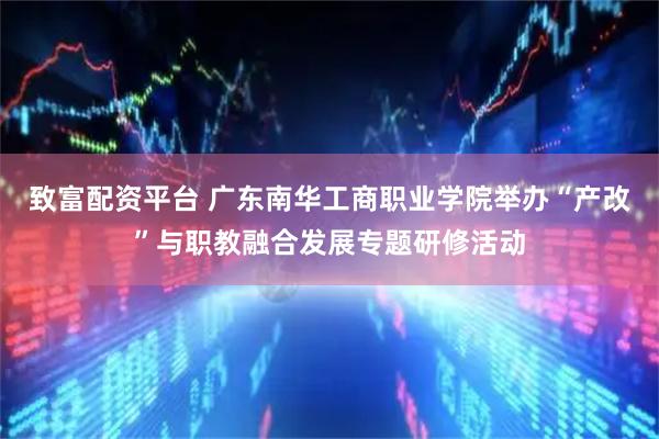 致富配资平台 广东南华工商职业学院举办“产改”与职教融合发展专题研修活动