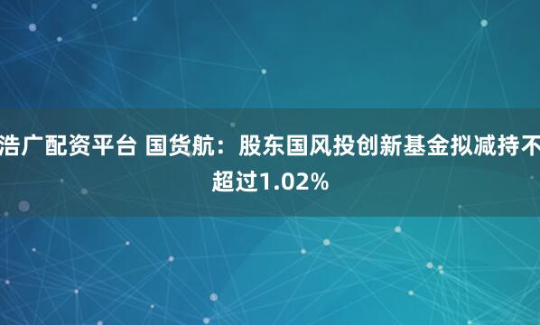 浩广配资平台 国货航：股东国风投创新基金拟减持不超过1.02%