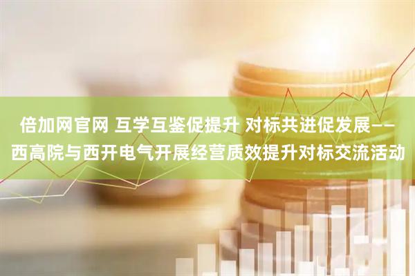 倍加网官网 互学互鉴促提升 对标共进促发展——西高院与西开电气开展经营质效提升对标交流活动