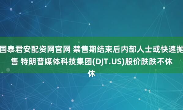 国泰君安配资网官网 禁售期结束后内部人士或快速抛售 特朗普媒体科技集团(DJT.US)股价跌跌不休
