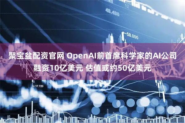 聚宝盆配资官网 OpenAI前首席科学家的AI公司融资10亿美元 估值或约50亿美元
