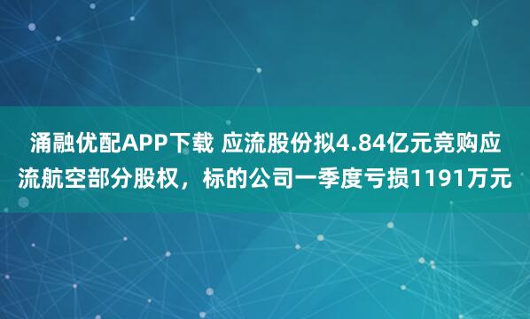 涌融优配APP下载 应流股份拟4.84亿元竞购应流航空部分股权，标的公司一季度亏损1191万元