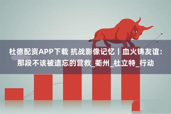 杜德配资APP下载 抗战影像记忆丨血火铸友谊：那段不该被遗忘的营救_衢州_杜立特_行动