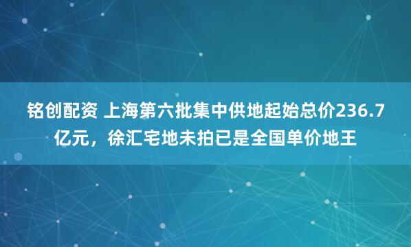 铭创配资 上海第六批集中供地起始总价236.7亿元，徐汇宅地未拍已是全国单价地王