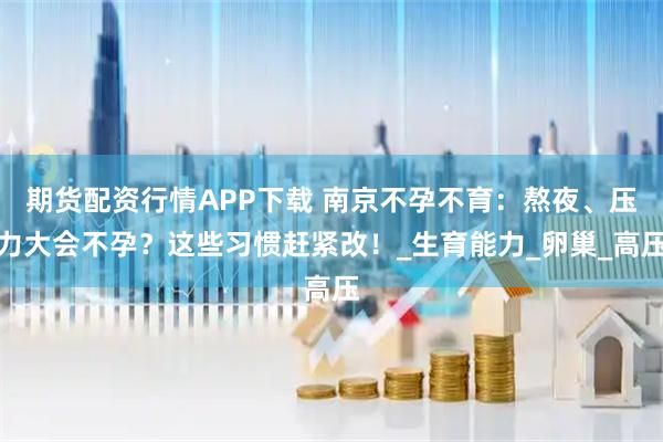 期货配资行情APP下载 南京不孕不育：熬夜、压力大会不孕？这些习惯赶紧改！_生育能力_卵巢_高压