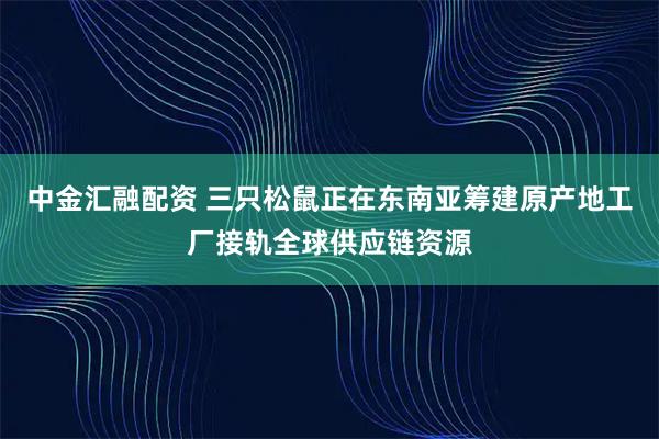 中金汇融配资 三只松鼠正在东南亚筹建原产地工厂接轨全球供应链资源