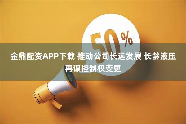 金鼎配资APP下载 推动公司长远发展 长龄液压再谋控制权变更