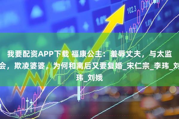 我要配资APP下载 福康公主：羞辱丈夫，与太监私会，欺凌婆婆，为何和离后又要复婚_宋仁宗_李玮_刘娥