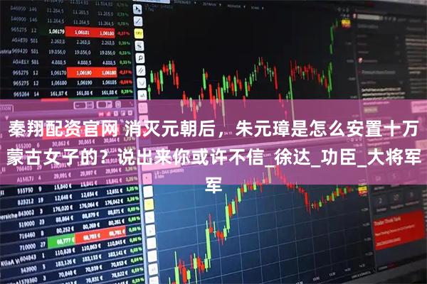 秦翔配资官网 消灭元朝后，朱元璋是怎么安置十万蒙古女子的？说出来你或许不信_徐达_功臣_大将军