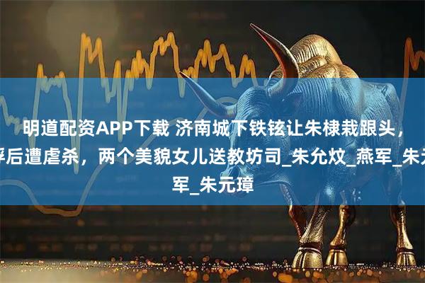 明道配资APP下载 济南城下铁铉让朱棣栽跟头，被俘后遭虐杀，两个美貌女儿送教坊司_朱允炆_燕军_朱元璋