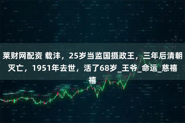 莱财网配资 载沣，25岁当监国摄政王，三年后清朝灭亡，1951年去世，活了68岁_王爷_命运_慈禧