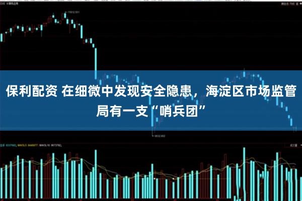 保利配资 在细微中发现安全隐患，海淀区市场监管局有一支“哨兵团”