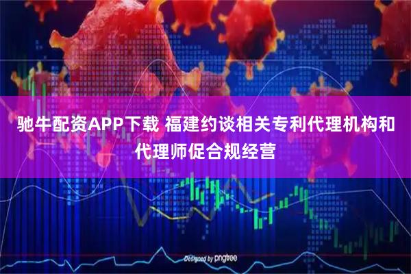 驰牛配资APP下载 福建约谈相关专利代理机构和代理师促合规经营