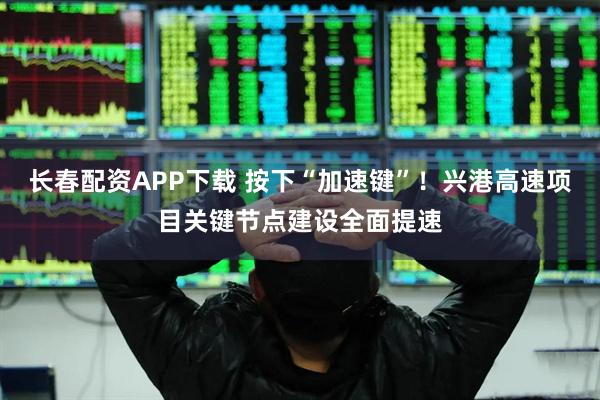 长春配资APP下载 按下“加速键”！兴港高速项目关键节点建设全面提速