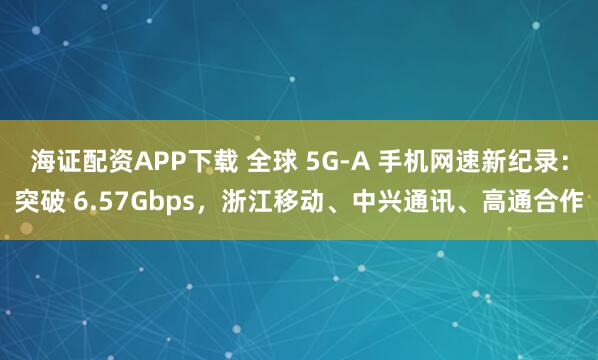 海证配资APP下载 全球 5G-A 手机网速新纪录：突破 6.57Gbps，浙江移动、中兴通讯、高通合作
