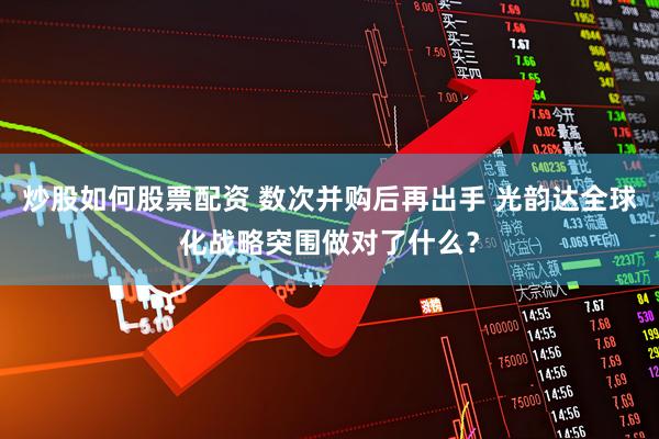 炒股如何股票配资 数次并购后再出手 光韵达全球化战略突围做对了什么？