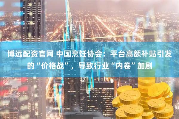 博远配资官网 中国烹饪协会：平台高额补贴引发的“价格战”，导致行业“内卷”加剧