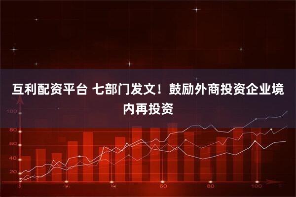 互利配资平台 七部门发文！鼓励外商投资企业境内再投资