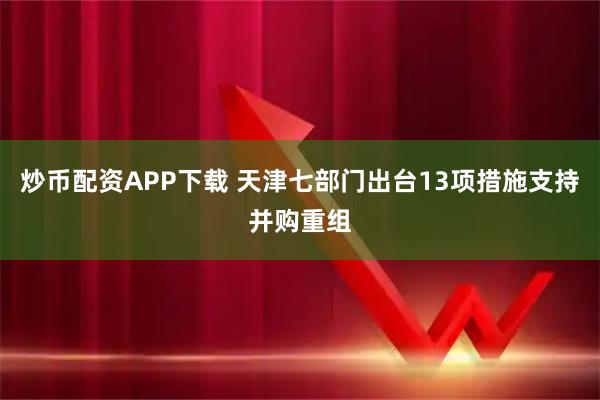 炒币配资APP下载 天津七部门出台13项措施支持并购重组
