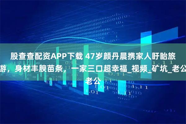 股查查配资APP下载 47岁颜丹晨携家人盱眙旅游，身材丰腴苗条，一家三口超幸福_视频_矿坑_老公