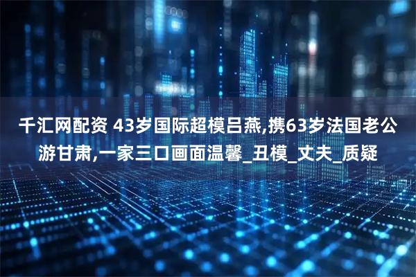 千汇网配资 43岁国际超模吕燕,携63岁法国老公游甘肃,一家三口画面温馨_丑模_丈夫_质疑