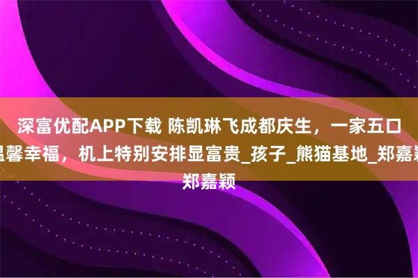 深富优配APP下载 陈凯琳飞成都庆生，一家五口温馨幸福，机上特别安排显富贵_孩子_熊猫基地_郑嘉颖