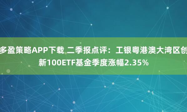 多盈策略APP下载 二季报点评：工银粤港澳大湾区创新100ETF基金季度涨幅2.35%