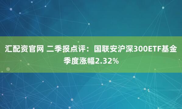 汇配资官网 二季报点评：国联安沪深300ETF基金季度涨幅2.32%