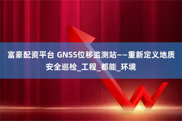 富豪配资平台 GNSS位移监测站——重新定义地质安全巡检_工程_都能_环境