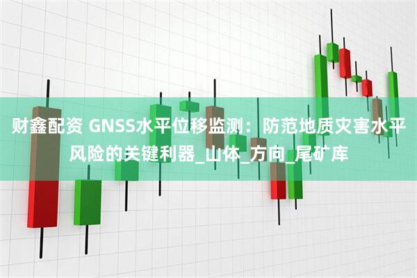 财鑫配资 GNSS水平位移监测：防范地质灾害水平风险的关键利器_山体_方向_尾矿库