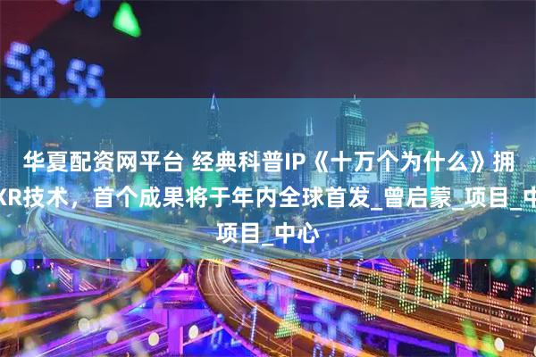 华夏配资网平台 经典科普IP《十万个为什么》拥抱XR技术，首个成果将于年内全球首发_曾启蒙_项目_中心