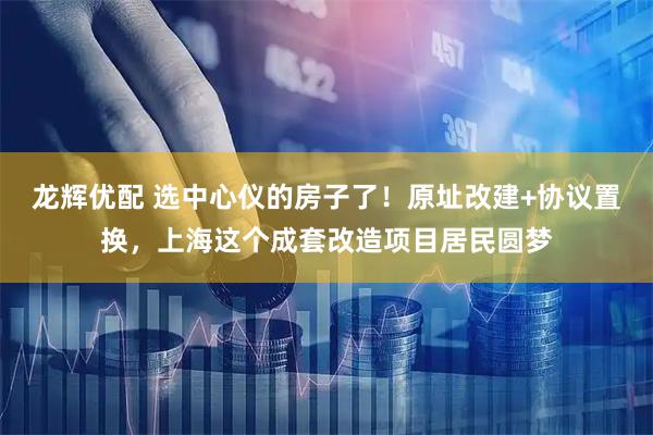 龙辉优配 选中心仪的房子了！原址改建+协议置换，上海这个成套改造项目居民圆梦