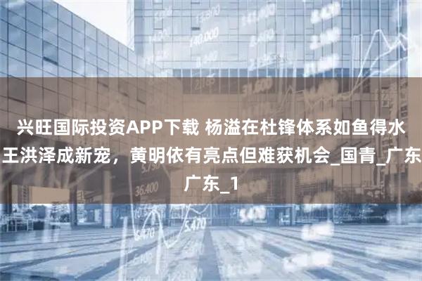 兴旺国际投资APP下载 杨溢在杜锋体系如鱼得水，王洪泽成新宠，黄明依有亮点但难获机会_国青_广东_1