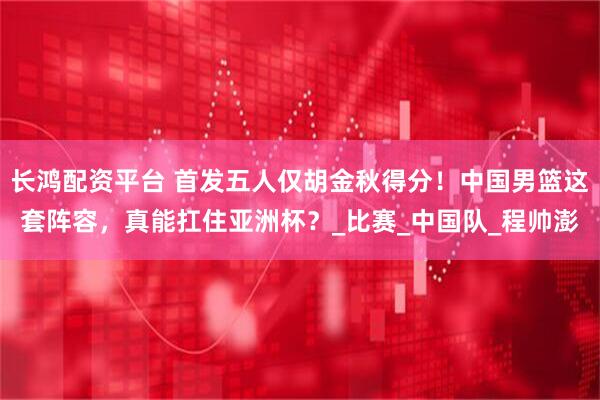 长鸿配资平台 首发五人仅胡金秋得分！中国男篮这套阵容，真能扛住亚洲杯？_比赛_中国队_程帅澎