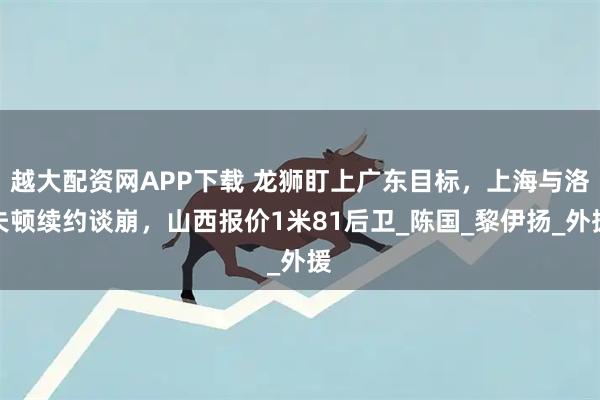 越大配资网APP下载 龙狮盯上广东目标，上海与洛夫顿续约谈崩，山西报价1米81后卫_陈国_黎伊扬_外援