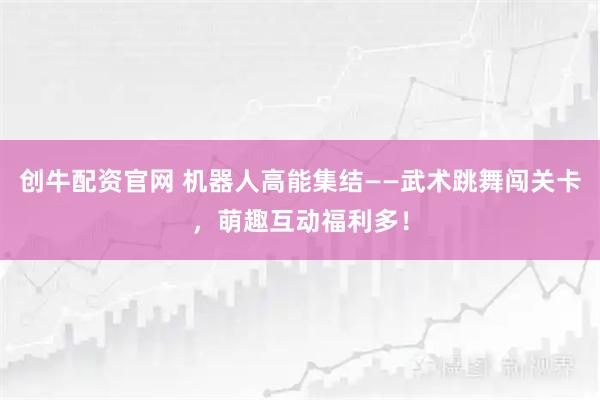 创牛配资官网 机器人高能集结——武术跳舞闯关卡，萌趣互动福利多！