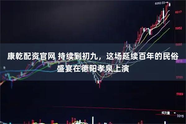 康乾配资官网 持续到初九，这场延续百年的民俗盛宴在德阳孝泉上演