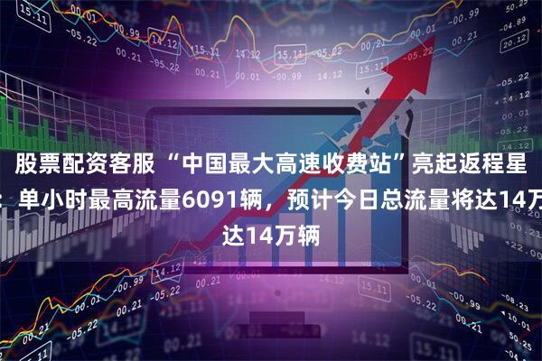 股票配资客服 “中国最大高速收费站”亮起返程星河：单小时最高流量6091辆，预计今日总流量将达14万辆