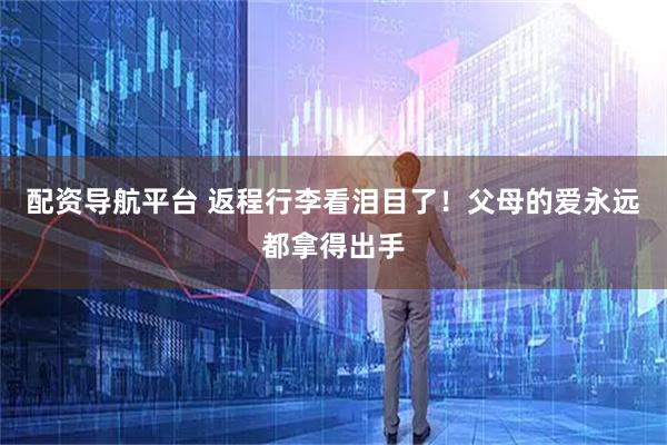 配资导航平台 返程行李看泪目了！父母的爱永远都拿得出手