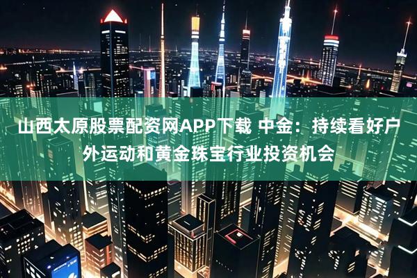 山西太原股票配资网APP下载 中金：持续看好户外运动和黄金珠宝行业投资机会