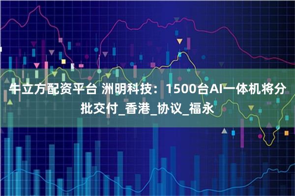 牛立方配资平台 洲明科技：1500台AI一体机将分批交付_香港_协议_福永