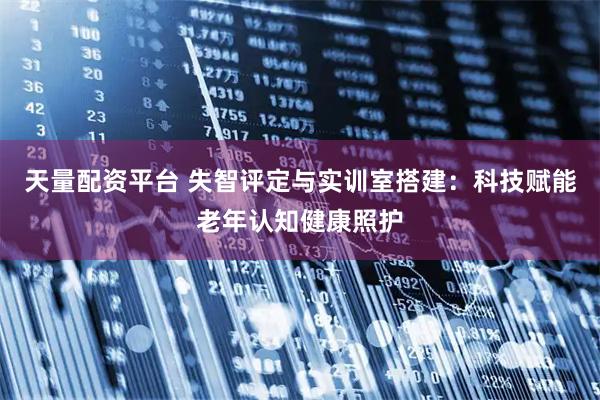 天量配资平台 失智评定与实训室搭建：科技赋能老年认知健康照护