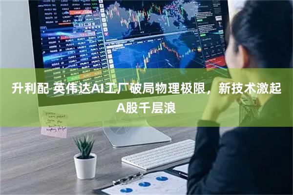 升利配 英伟达AI工厂破局物理极限，新技术激起A股千层浪