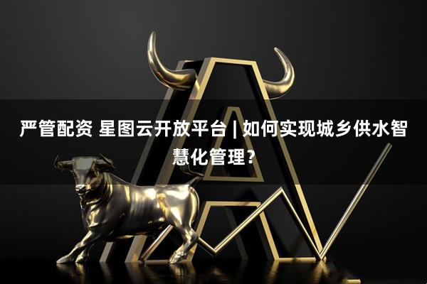 严管配资 星图云开放平台 | 如何实现城乡供水智慧化管理？