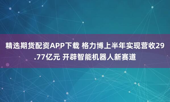 精选期货配资APP下载 格力博上半年实现营收29.77亿元 开辟智能机器人新赛道