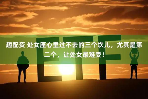 趣配资 处女座心里过不去的三个坎儿，尤其是第二个，让处女最难受！