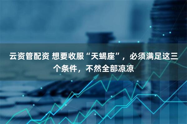 云资管配资 想要收服“天蝎座”，必须满足这三个条件，不然全部凉凉