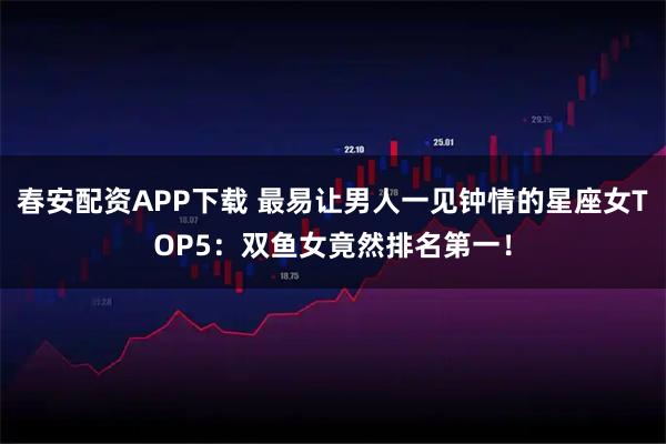 春安配资APP下载 最易让男人一见钟情的星座女TOP5：双鱼女竟然排名第一！