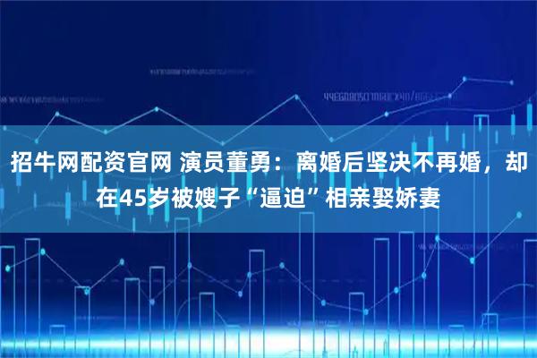 招牛网配资官网 演员董勇：离婚后坚决不再婚，却在45岁被嫂子“逼迫”相亲娶娇妻